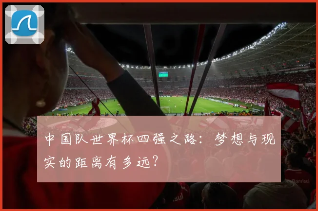 中国队世界杯四强之路:梦想与现实的距离有多远?