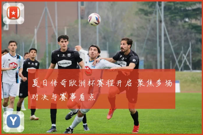 夏日传奇欧洲杯赛程开启 聚焦多场对决与赛事看点