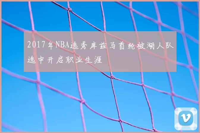 2017年NBA选秀库兹马首轮被湖人队选中开启职业生涯