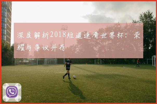 深度解析2018短道速滑世界杯:荣耀与争议并存