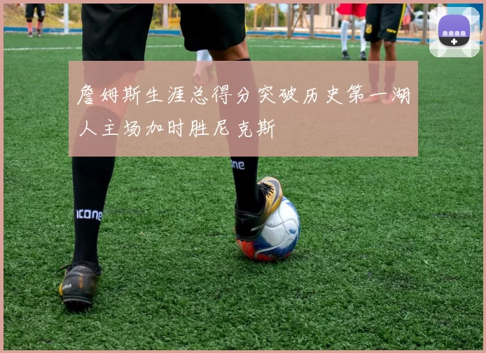 詹姆斯生涯总得分突破历史第一湖人主场加时胜尼克斯