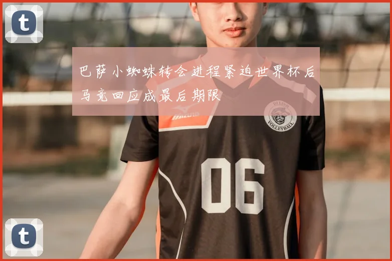巴萨小蜘蛛转会进程紧迫世界杯后马竞回应成最后期限