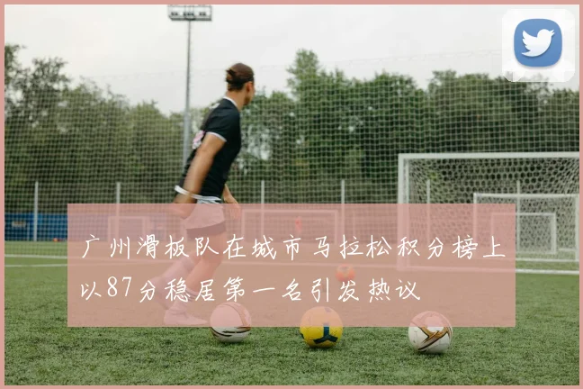 广州滑板队在城市马拉松积分榜上以87分稳居第一名引发热议