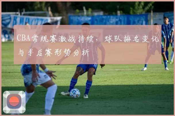 CBA常规赛激战持续，球队排名变化与季后赛形势分析