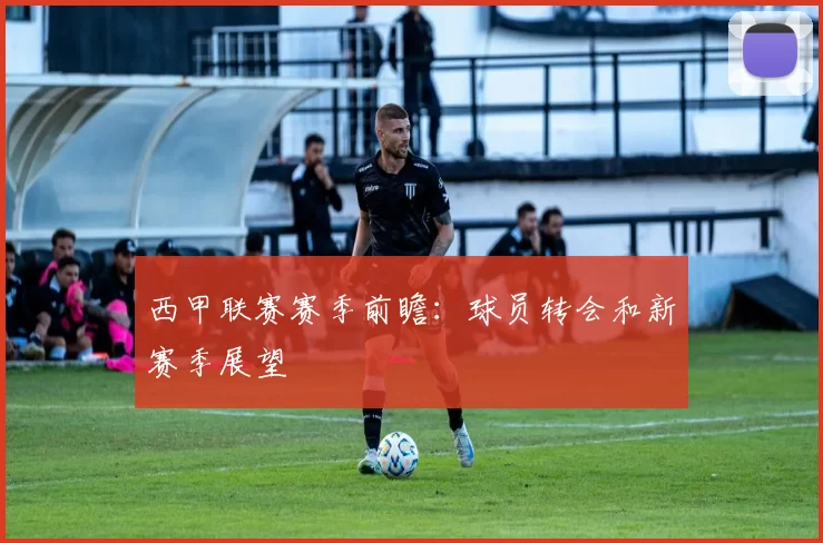 西甲联赛赛季前瞻：球员转会和新赛季展望
