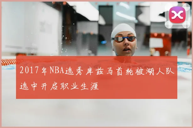 2017年NBA选秀库兹马首轮被湖人队选中开启职业生涯